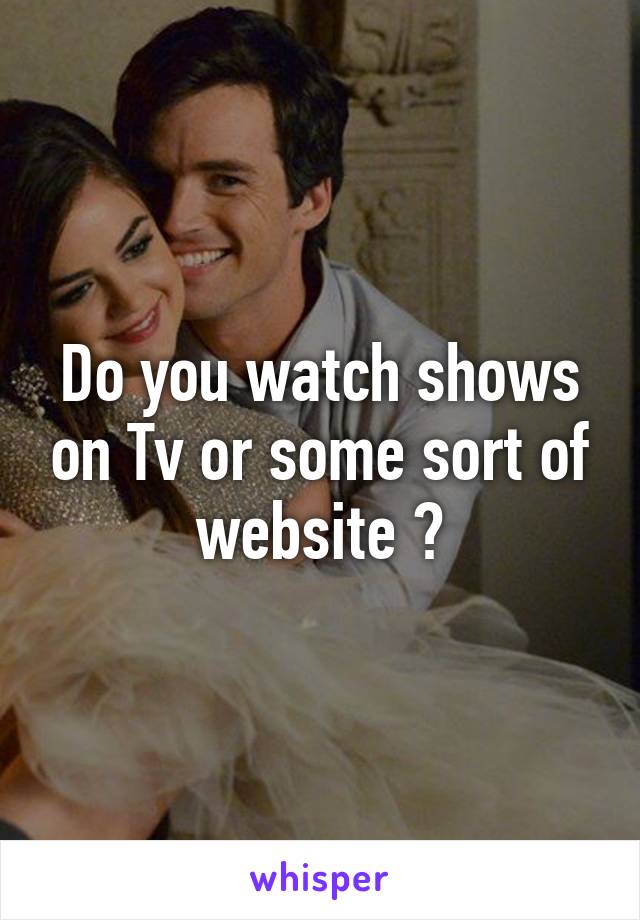 Do you watch shows on Tv or some sort of website ?