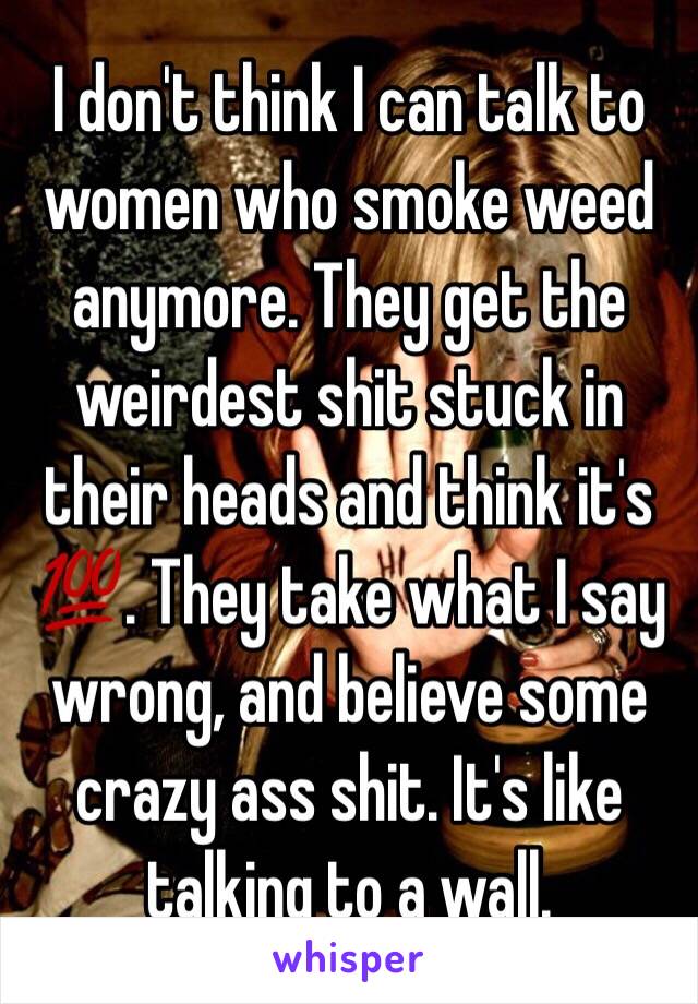 I don't think I can talk to women who smoke weed anymore. They get the weirdest shit stuck in their heads and think it's 💯. They take what I say wrong, and believe some crazy ass shit. It's like talking to a wall. 