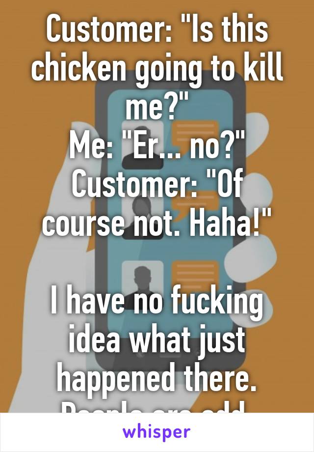 Customer: "Is this chicken going to kill me?"
Me: "Er... no?"
Customer: "Of course not. Haha!"

I have no fucking idea what just happened there. People are odd.