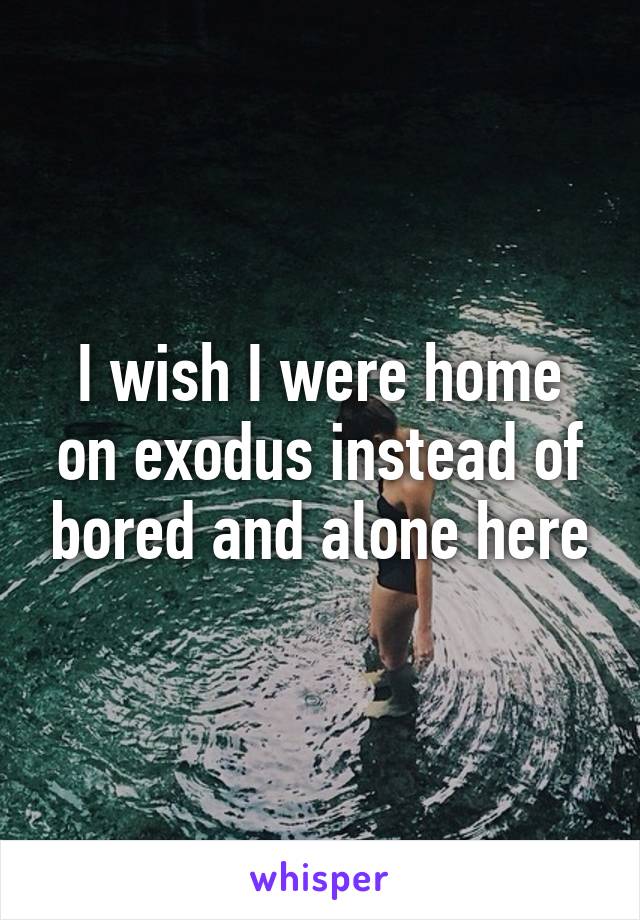 I wish I were home on exodus instead of bored and alone here