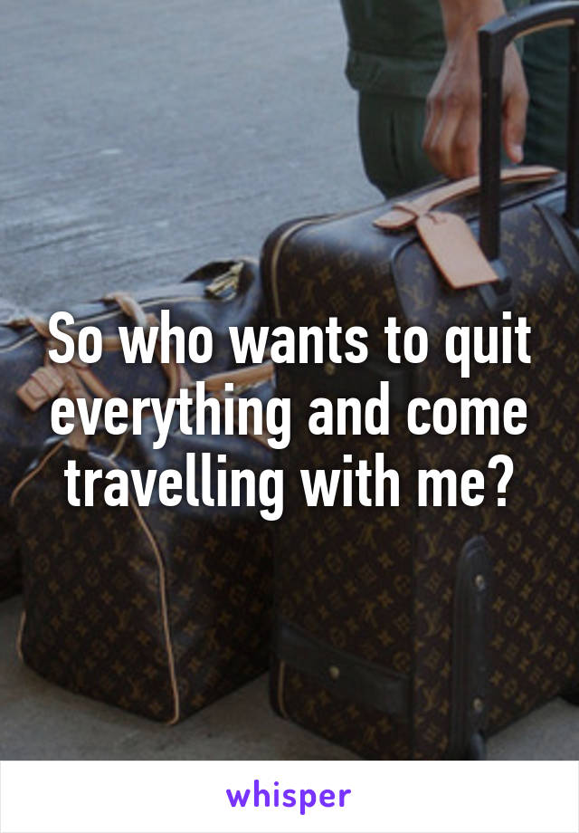 So who wants to quit everything and come travelling with me?