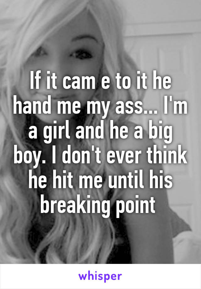 If it cam e to it he hand me my ass... I'm a girl and he a big boy. I don't ever think he hit me until his breaking point 