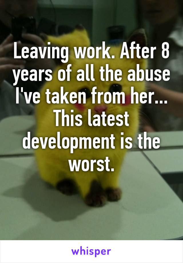 Leaving work. After 8 years of all the abuse I've taken from her... This latest development is the worst.

