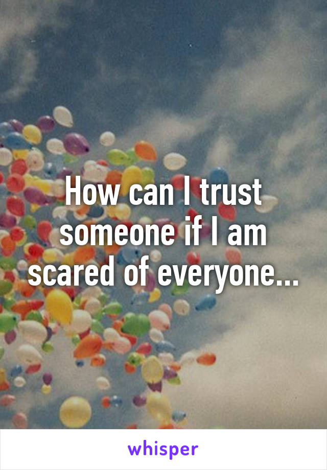 How can I trust someone if I am scared of everyone...