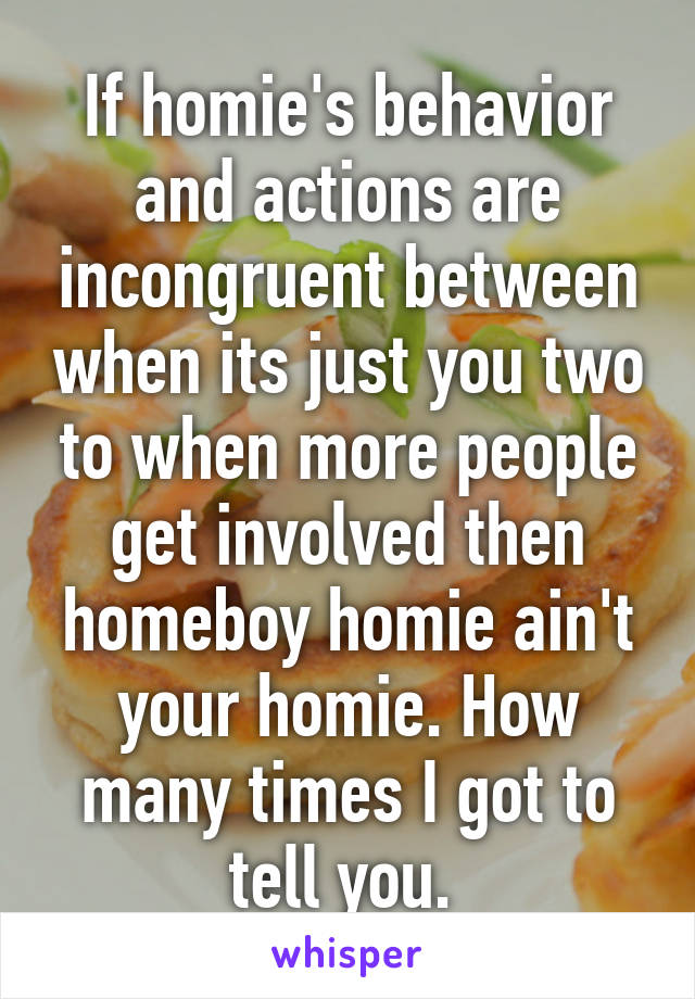 If homie's behavior and actions are incongruent between when its just you two to when more people get involved then homeboy homie ain't your homie. How many times I got to tell you. 