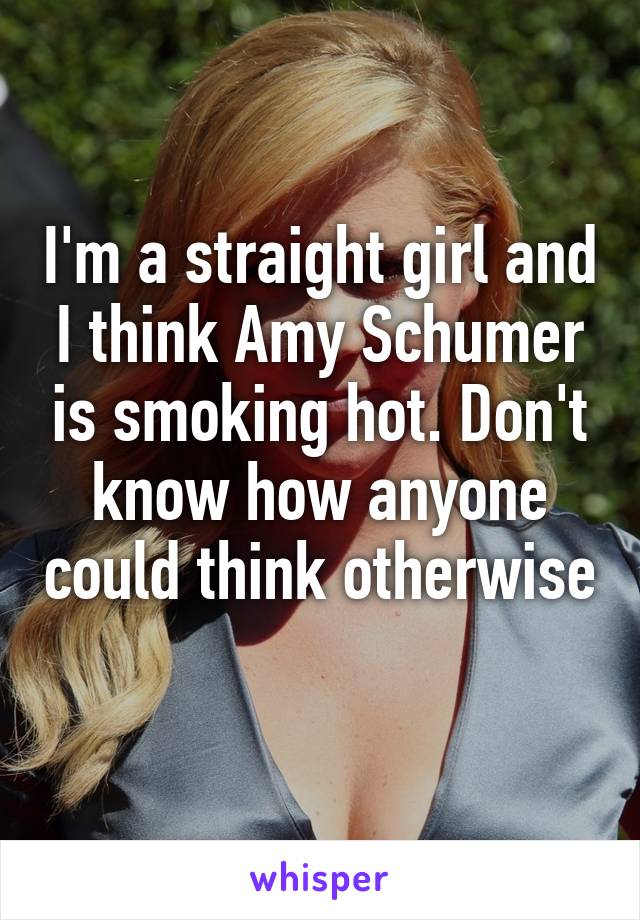 I'm a straight girl and I think Amy Schumer is smoking hot. Don't know how anyone could think otherwise 