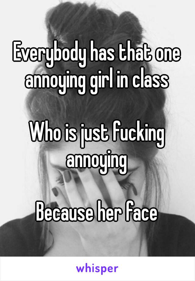 Everybody has that one annoying girl in class 

Who is just fucking annoying 

Because her face