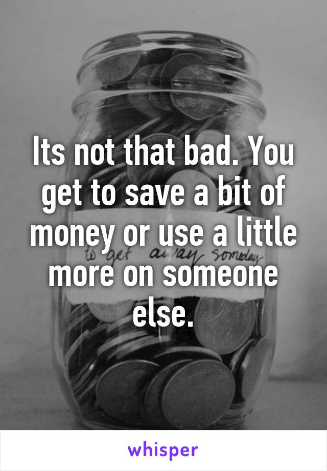 Its not that bad. You get to save a bit of money or use a little more on someone else.