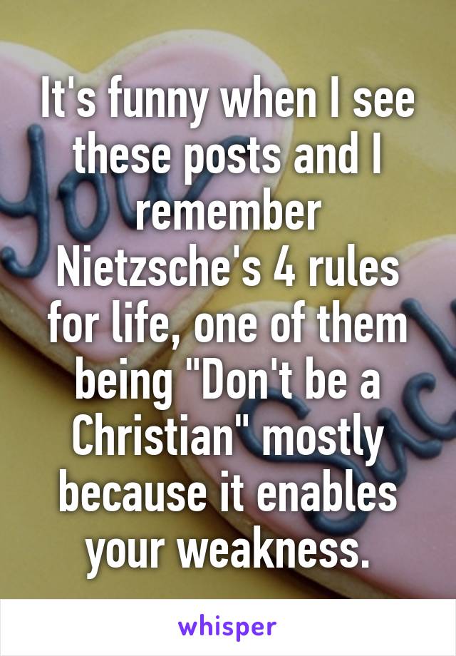 It's funny when I see these posts and I remember Nietzsche's 4 rules for life, one of them being "Don't be a Christian" mostly because it enables your weakness.