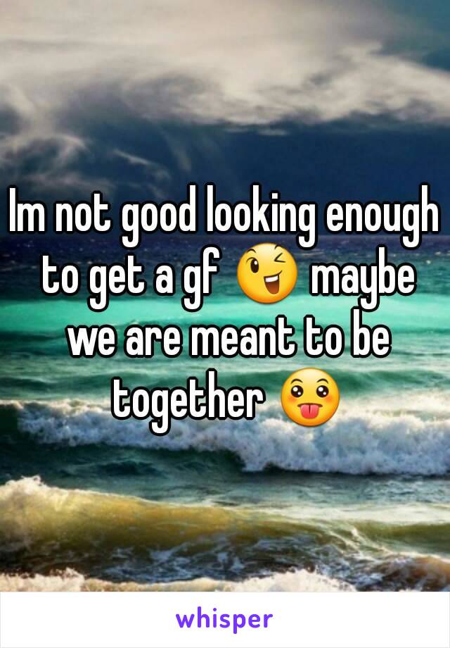 Im not good looking enough to get a gf 😉 maybe we are meant to be together 😛