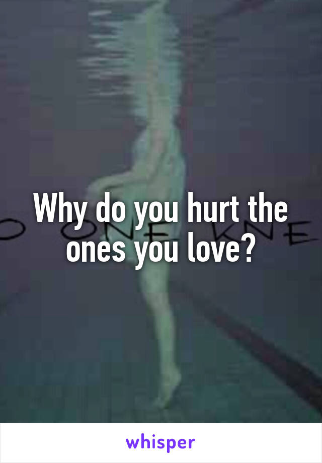 Why do you hurt the ones you love?