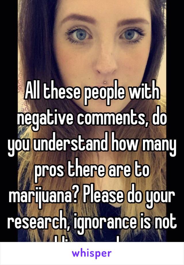 All these people with negative comments, do you understand how many pros there are to marijuana? Please do your research, ignorance is not bliss people. 