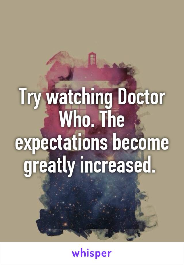 Try watching Doctor Who. The expectations become greatly increased. 