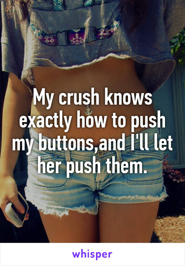 My crush knows exactly how to push my buttons,and I'll let her push them.