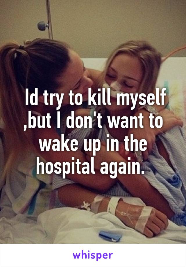  Id try to kill myself ,but I don't want to wake up in the hospital again. 