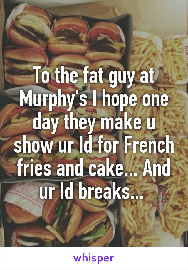 To the fat guy at Murphy's I hope one day they make u show ur Id for French fries and cake... And ur Id breaks... 