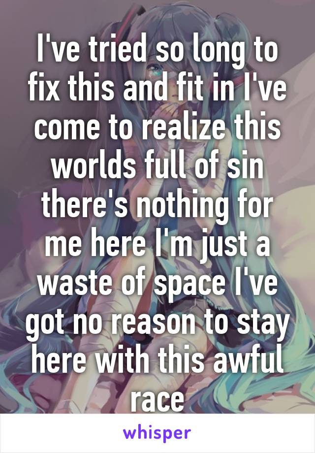 I've tried so long to fix this and fit in I've come to realize this worlds full of sin there's nothing for me here I'm just a waste of space I've got no reason to stay here with this awful race