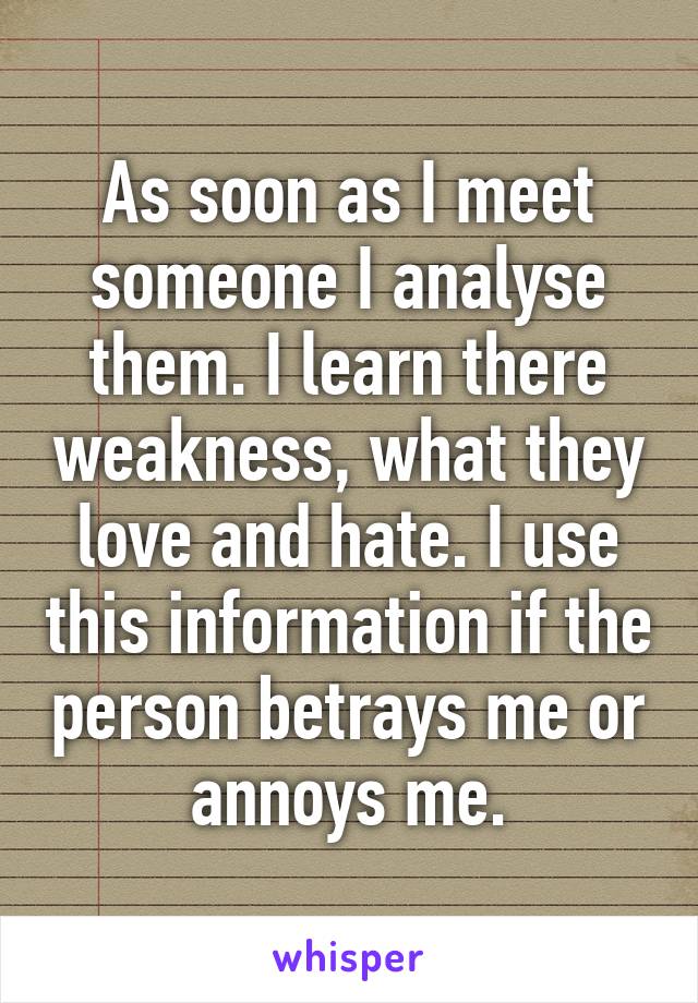 As soon as I meet someone I analyse them. I learn there weakness, what they love and hate. I use this information if the person betrays me or annoys me.