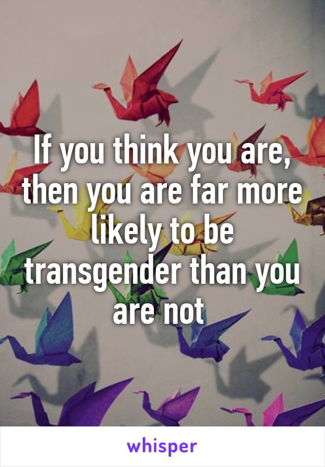 If you think you are, then you are far more likely to be transgender than you are not 