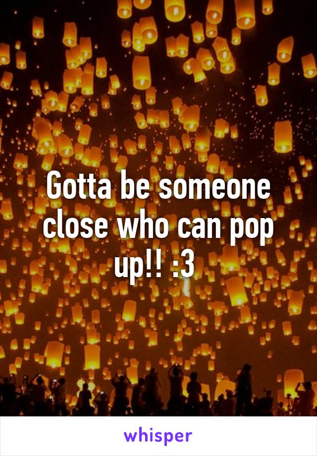 Gotta be someone close who can pop up!! :3 