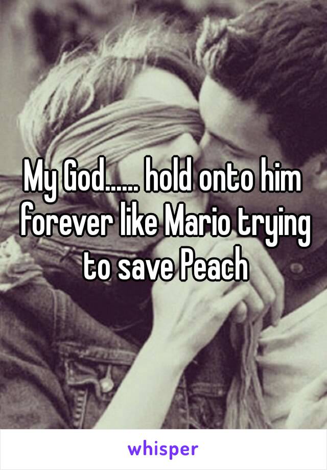 My God...... hold onto him forever like Mario trying to save Peach