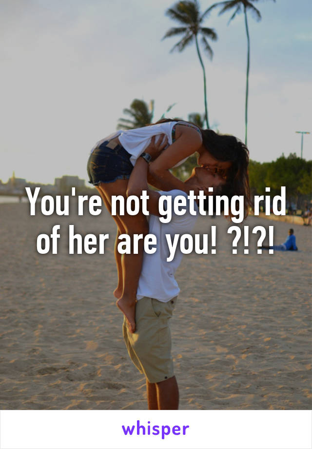 You're not getting rid of her are you! ?!?!