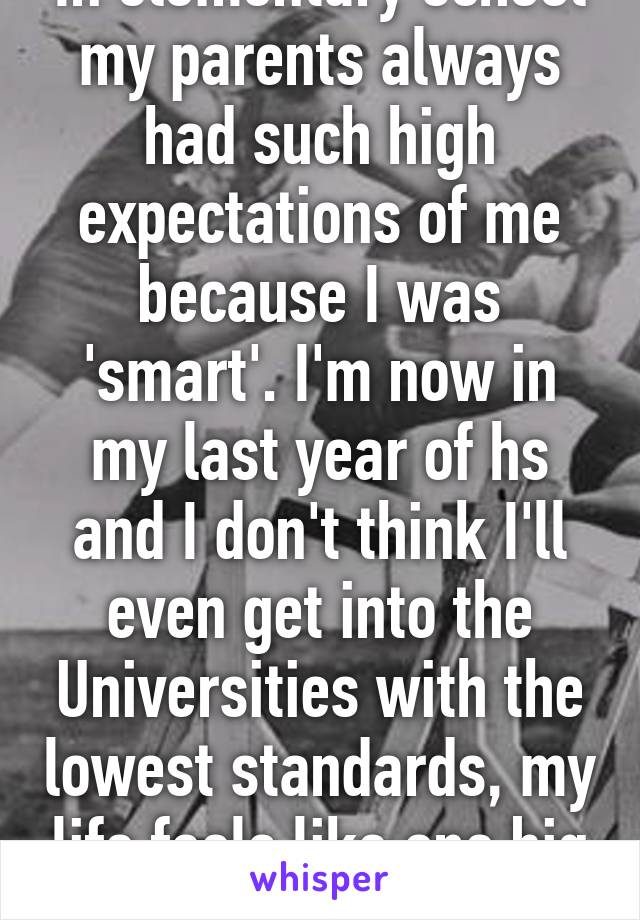 In elementary school my parents always had such high expectations of me because I was 'smart'. I'm now in my last year of hs and I don't think I'll even get into the Universities with the lowest standards, my life feels like one big joke.