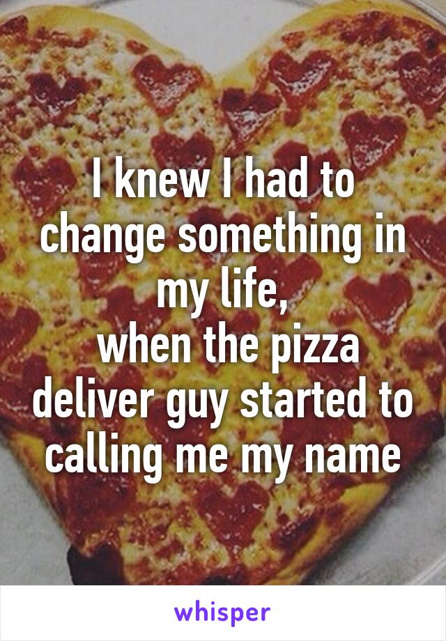 I knew I had to change something in my life,
 when the pizza deliver guy started to calling me my name