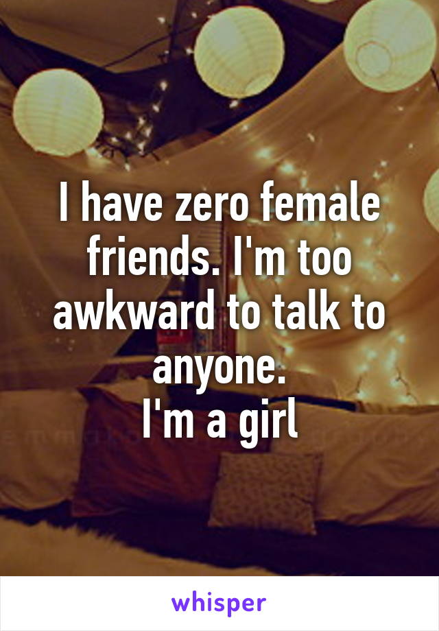 I have zero female friends. I'm too awkward to talk to anyone.
I'm a girl