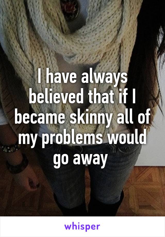 I have always believed that if I became skinny all of my problems would go away 