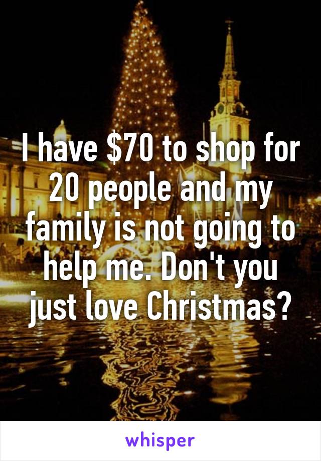 I have $70 to shop for 20 people and my family is not going to help me. Don't you just love Christmas?