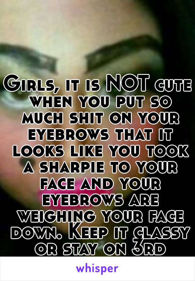 Girls, it is NOT cute when you put so much shit on your eyebrows that it looks like you took a sharpie to your face and your eyebrows are weighing your face down. Keep it classy or stay on 3rd street.