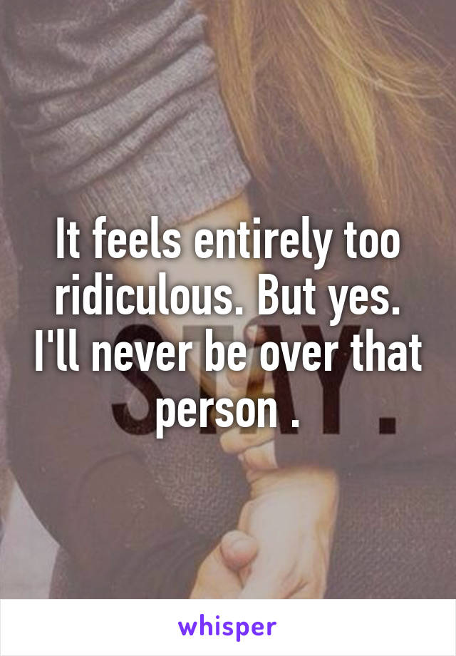 It feels entirely too ridiculous. But yes. I'll never be over that person .