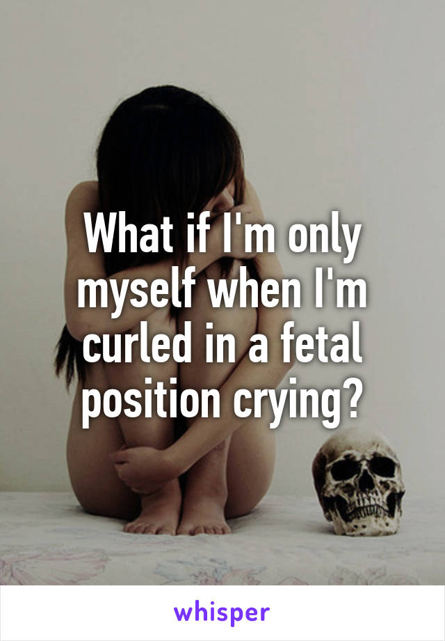 What if I'm only myself when I'm curled in a fetal position crying?