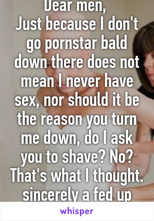 Dear men, 
Just because I don't go pornstar bald down there does not mean I never have sex, nor should it be the reason you turn me down, do I ask you to shave? No? That's what I thought.
sincerely a fed up woman