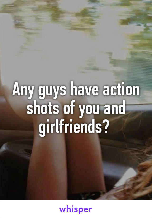 Any guys have action shots of you and girlfriends? 