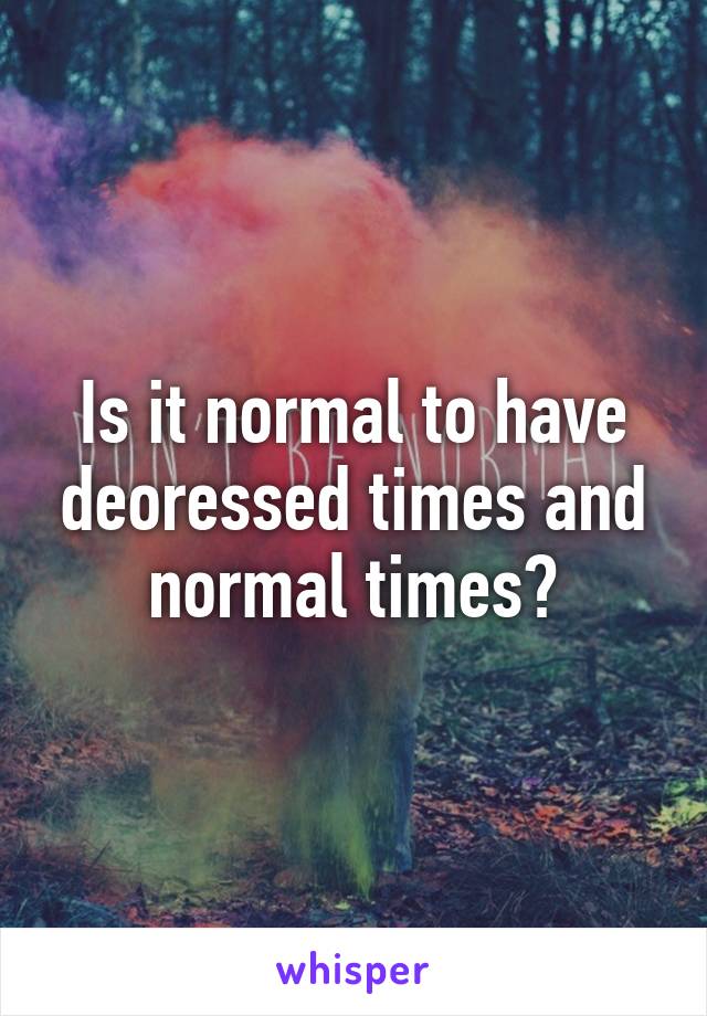 Is it normal to have deoressed times and normal times?