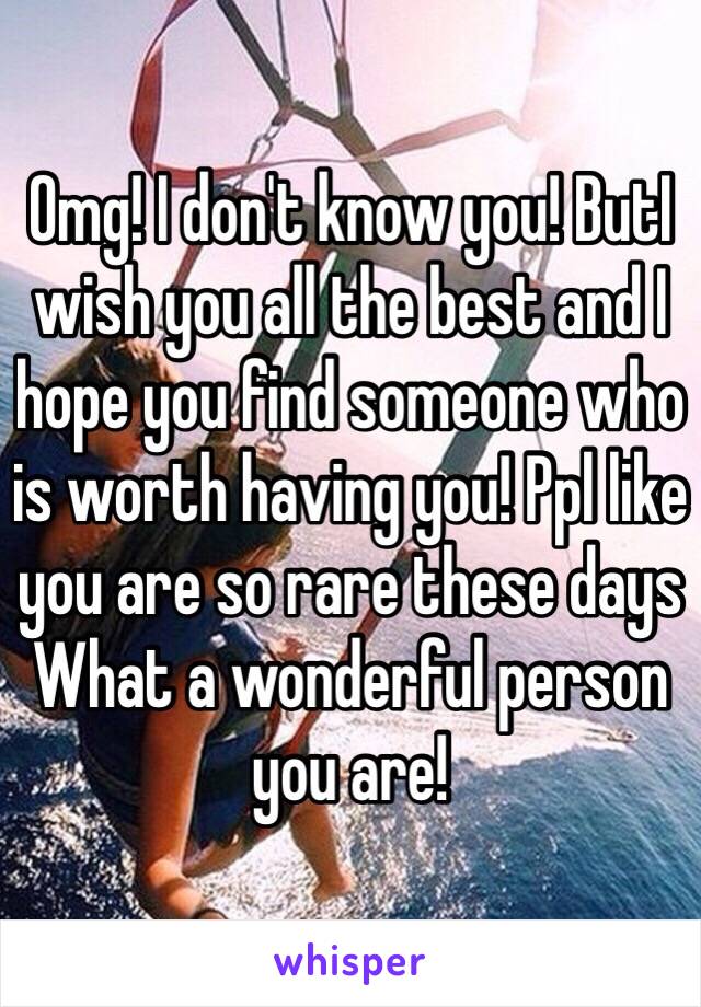 Omg! I don't know you! ButI wish you all the best and I hope you find someone who is worth having you! Ppl like you are so rare these days 
What a wonderful person you are! 