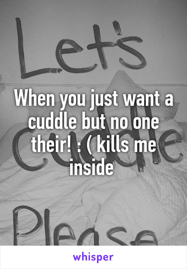 When you just want a cuddle but no one their! : ( kills me inside 