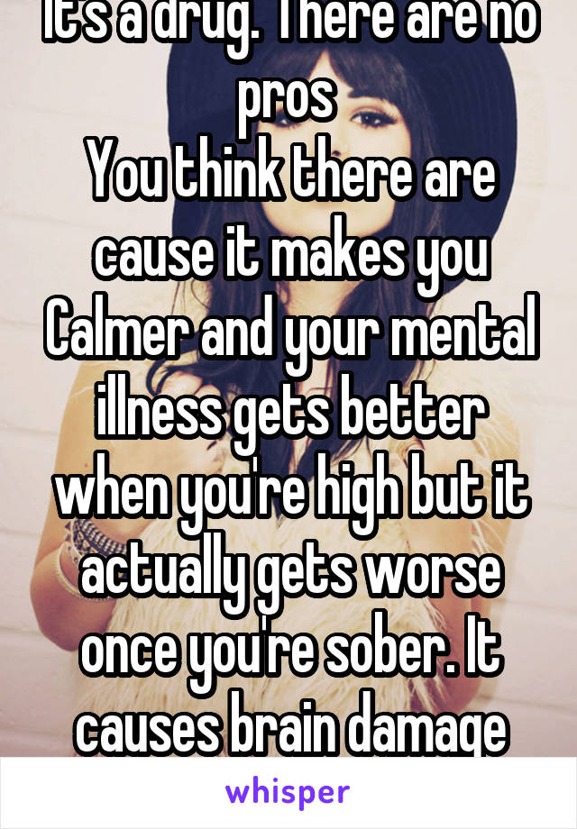 It's a drug. There are no pros 
You think there are cause it makes you Calmer and your mental illness gets better when you're high but it actually gets worse once you're sober. It causes brain damage and mental illness