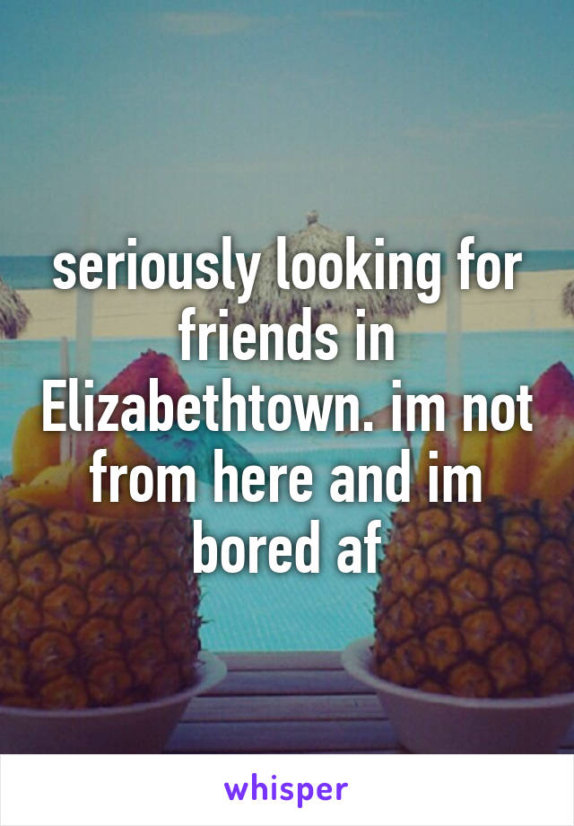 seriously looking for friends in Elizabethtown. im not from here and im bored af