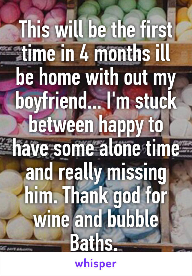 This will be the first time in 4 months ill be home with out my boyfriend... I'm stuck between happy to have some alone time and really missing him. Thank god for wine and bubble Baths. 