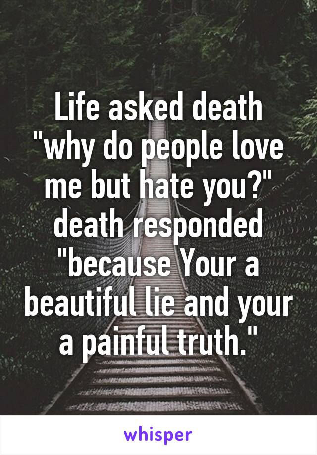 Life asked death "why do people love me but hate you?" death responded "because Your a beautiful lie and your a painful truth."