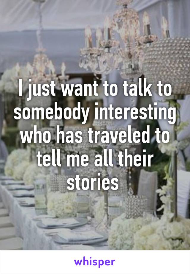 I just want to talk to somebody interesting who has traveled to tell me all their stories 