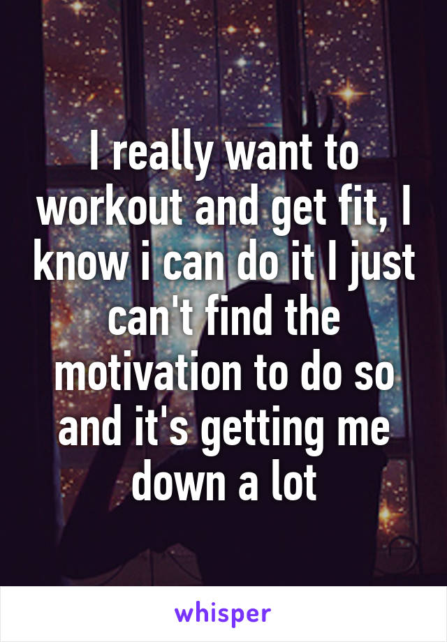 I really want to workout and get fit, I know i can do it I just can't find the motivation to do so and it's getting me down a lot