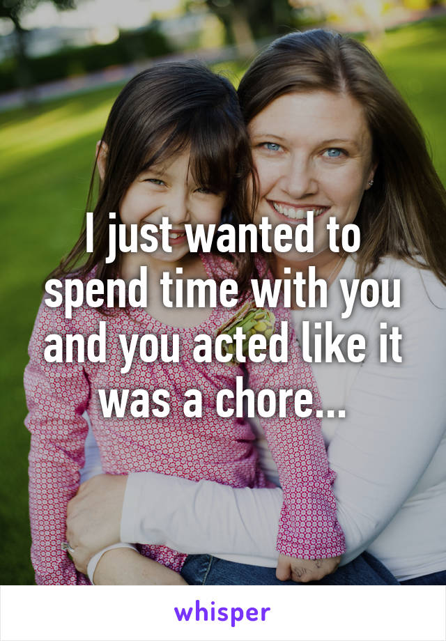 I just wanted to spend time with you and you acted like it was a chore...