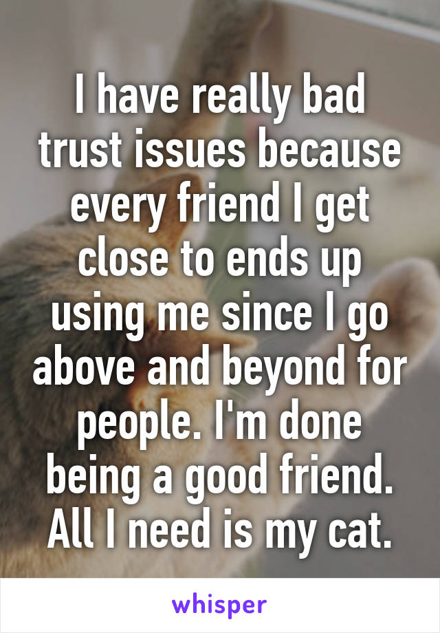 I have really bad trust issues because every friend I get close to ends up using me since I go above and beyond for people. I'm done being a good friend. All I need is my cat.