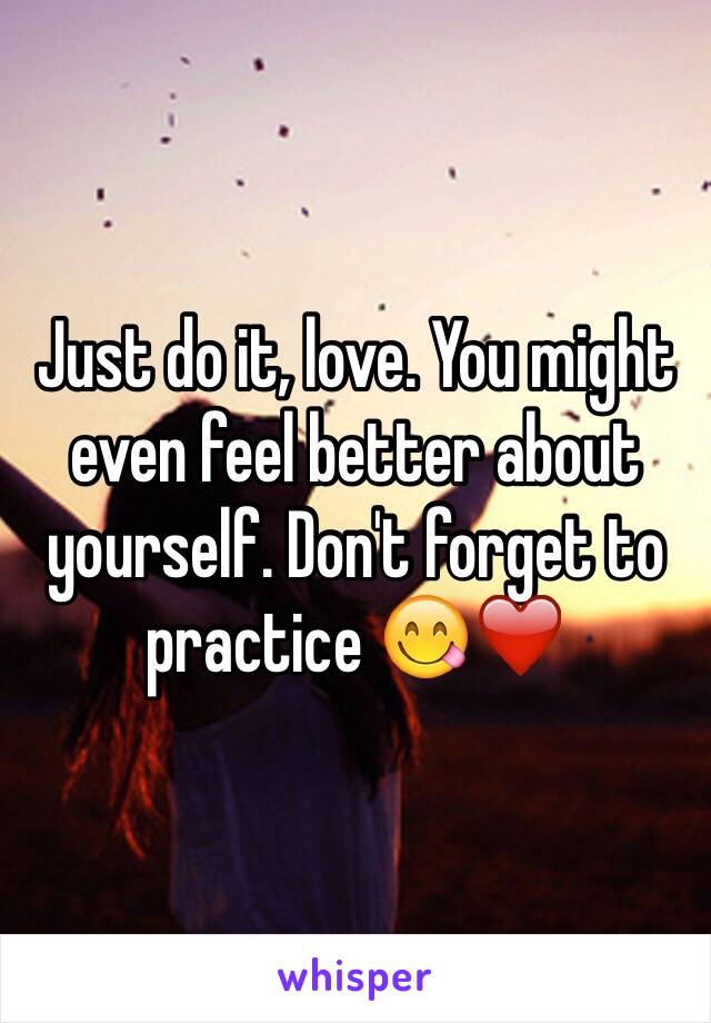 Just do it, love. You might even feel better about yourself. Don't forget to practice 😋❤️