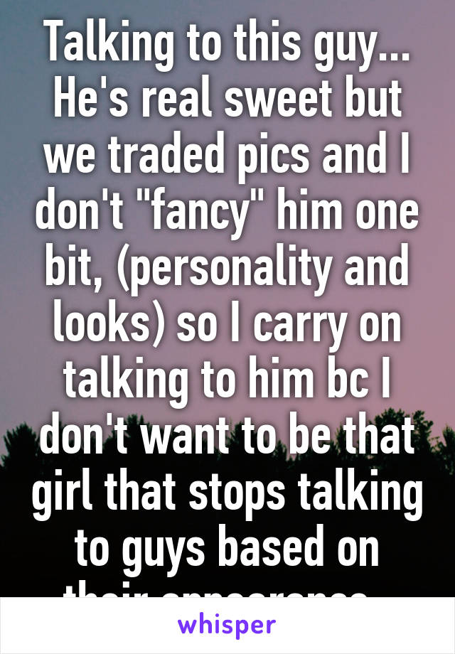 Talking to this guy... He's real sweet but we traded pics and I don't "fancy" him one bit, (personality and looks) so I carry on talking to him bc I don't want to be that girl that stops talking to guys based on their appearance. 