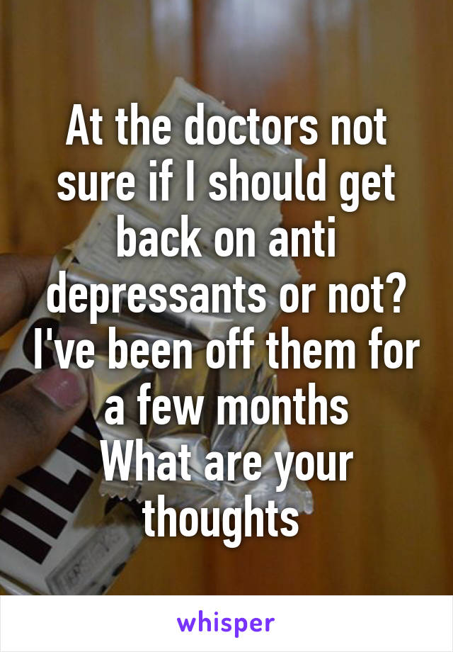 At the doctors not sure if I should get back on anti depressants or not? I've been off them for a few months
What are your thoughts 